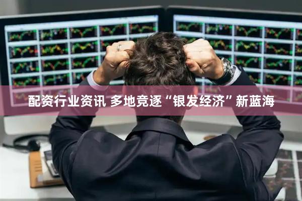 配资行业资讯 多地竞逐“银发经济”新蓝海