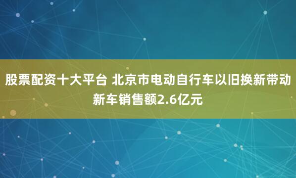 股票配资十大平台 北京市电动自行车以旧换新带动新车销售额2.6亿元