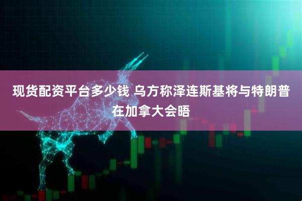 现货配资平台多少钱 乌方称泽连斯基将与特朗普在加拿大会晤