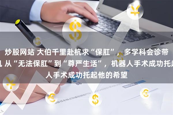 炒股网站 大伯千里赴杭求“保肛”，多学科会诊带来一线生机 从“无法保肛”到“尊严生活”，机器人手术成功托起他的希望
