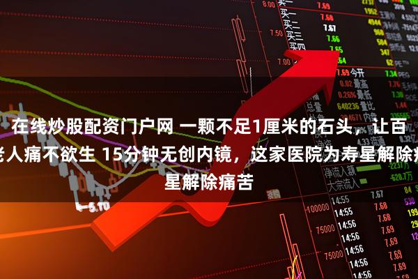 在线炒股配资门户网 一颗不足1厘米的石头，让百岁老人痛不欲生 15分钟无创内镜，这家医院为寿星解除痛苦