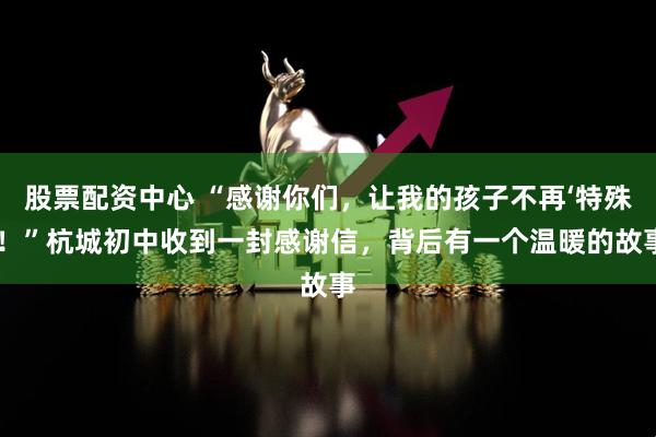 股票配资中心 “感谢你们，让我的孩子不再‘特殊’！”杭城初中收到一封感谢信，背后有一个温暖的故事