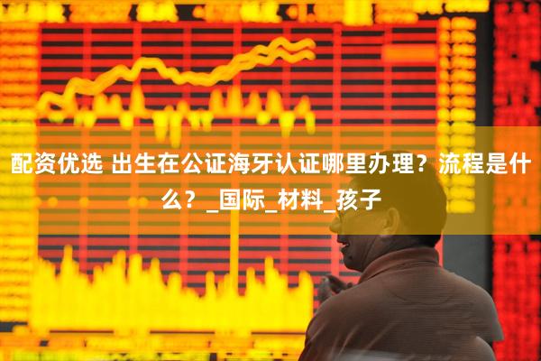配资优选 出生在公证海牙认证哪里办理？流程是什么？_国际_材料_孩子