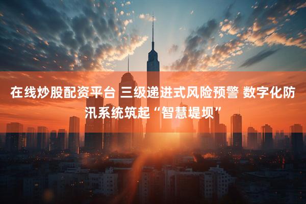 在线炒股配资平台 三级递进式风险预警 数字化防汛系统筑起“智慧堤坝”
